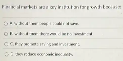 Financial markets are a key institution for growth because:
A. without them people could not save.
B. without them there would be no investment.
C. they promote saving and investment.
D. they reduce economic inequality.