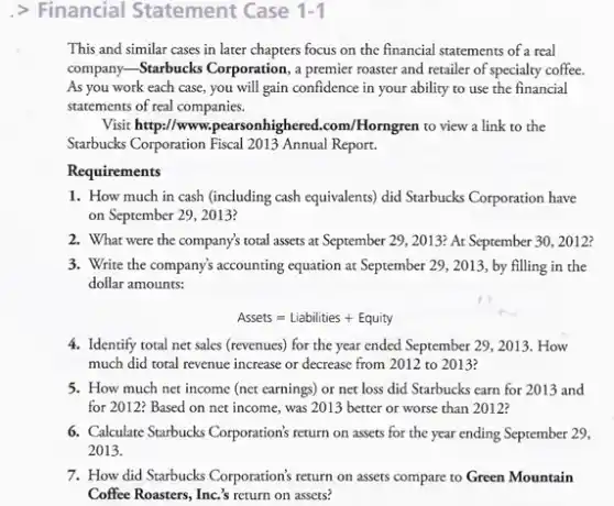 > Financial Statement Case 1-1
This and similar cases in later chapters focus on the financial statements of a real
company-Starbucks Corporation, a ampon premier roaster and retailer of specialty coffee.
As you work each case, you will gain confidence in your ability to use the financial
statements of real companies.
Visit http:/www.pearsonhighered .com/Horngren to view a link to the
Starbucks Corporation Fiscal 2013 Annual Report.
Requirements
1. How much in cash (including cash equivalents)did Starbucks Corporation have
on September 29, 2013?
2. What were the company's total assets at September 29, 2013? At September 30, 2012?
3. Write the company's accounting equation at September 29., 2013, by filling in the
dollar amounts:
Assets=Liabilities+Equity
4. Identify total net sales (revenues) for the year ended September 29, 2013 . How
much did total revenue increase or decrease from 2012 to 2013?
5. How much net income (net earnings) or net loss did Starbucks earn for 2013 and
for 2012? Based on net income, was 2013 better or worse than 2012?
6. Calculare Starbucks Corporation's return on assets for the year ending September 29,
2013.
7. How did Starbucks Corporation's return on assets compare to Green Mountain
Coffee Roasters, Inc's return on assets?