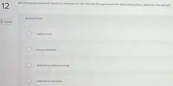 Which financial statement reports the amounts of cash that the firm generated and distributed during a particular time period?
Multiple Choice
balance sheet
income statement
statement of retained earnings
statement of cash flows