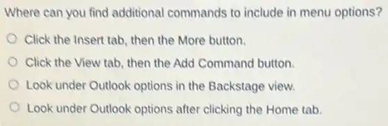 Where can you find additional commands to include in menu options?
Click the Insert tab then the More button.
Click the View tab then the Add Command button.
Look under Outlook options in the Backstage view.
Look under Outlook options after clicking the Home tab.