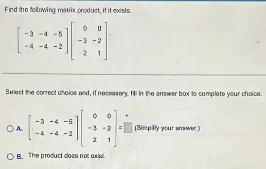 Find the following matrix product, if it exists.
[} -3&-4&-5 -4&-4&-2 ]
Select the correct choice and, if necessary, fill in the answer box to complete your choice.
A. [} -3&-4&-5 -4&-4&-2 ]=square  =(Simplify your answer.)
B. The product does not exist.