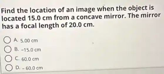 Find the location of an image when the object is
located 15.0 cm from a concave mirror. The mirror
has a focal length of 20.0 cm.
A. 5.00 cm
B. -15.0cm
C. 60.0 cm
D. -60.0 cm