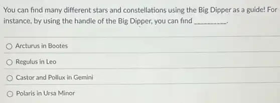 You can find many different stars and constellations using the Big Dipper as a guide! For
instance, by using the handle of the Big Dipper, you can find __
Arcturus in Bootes
Regulus in Leo
Castor and Pollux in Gemini
Polaris in Ursa Minor