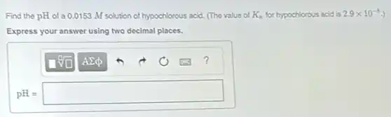 Find the pH of a 0.0153 M solution of hypochlorous acid. (The value of K_(a) for hypochlorous acid is 2.9times 10^-8
Express your answer using two decimal places.
pH=square