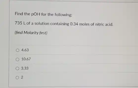 Find the pOH for the following:
735 L of a solution containing 0.34 moles of nitric acid.
(find Molarity first)
4.63
10.67
3.33
2