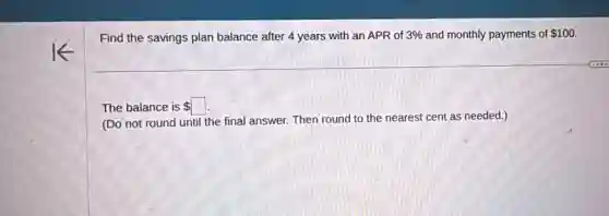Find the savings plan balance after 4 years with an APR of 3%  and monthly payments of 100
The balance is square 
(Do not round until the final answer. Then round to the nearest cent as needed.)