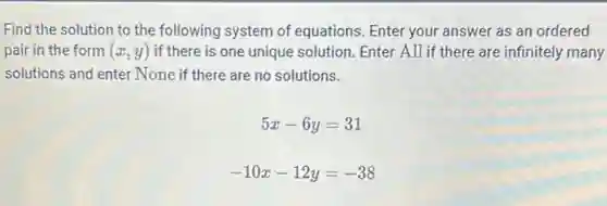 Find the solution to the following system of equations. Enter your answer as an ordered
pair in the form (x,y) if there is one unique solution. Enter All if there are infinitely many
solutions and enter None if there are no solutions.
5x-6y=31
-10x-12y=-38