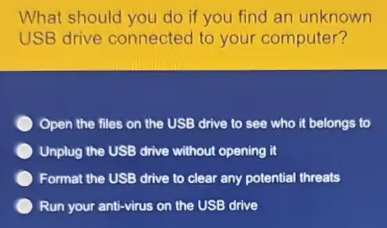 What should you do if you find an unknown
USB drive connected to your computer?
Open the files on the USB drive to see who it belongs to
Unplug the USE drive without opening it
Format the USB drive to clear any potential threats
Run your anti-virus on the USB drive