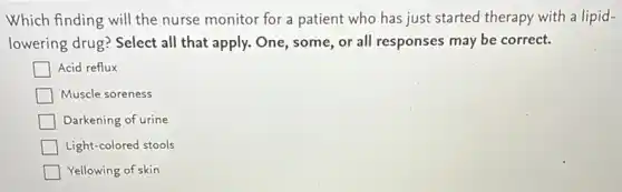 Which finding will the nurse monitor for a patient who has just started therapy with a lipid-
lowering drug? Select all that apply. One, some or all responses may be correct.
Acid reflux
Muscle soreness
Darkening of urine
Light-colored stools
Yellowing of skin