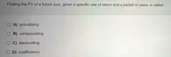 Finding the PV of a future sum, given a specific rate of return and a period of years, is called
A) annuitizing
B) compounding
C) discounting
D) coefficiency