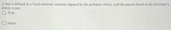 A fine is defined as a fixed monetary sanction imposed by the probation officer, with the amount based on the defendant's
ability to pay.
True
False