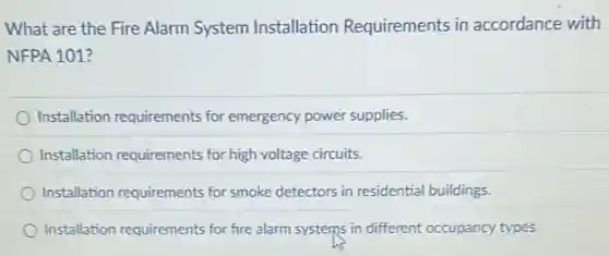 What are the Fire Alarm System Installation Requirements in accordance with
NFPA 101?
Installation requirements for emergency power supplies.
Installation requirements for high voltage circuits.
Installation requirements for smoke detectors in residential buildings.
Installation requirements for fire alarm systems in different occupancy types.