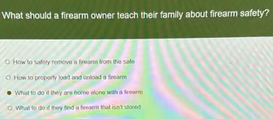 What should a firearm owner teach their family about firearm safety?
How to safely remove a firearm from the safe
How to properly load and unload a firearm
What to do if they are home alone with a firearm
What to do if they find a firearm that isn't stored