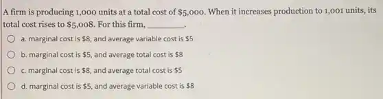 A firm is producing 1,000 units at a total cost of 5,000 When it increases production to 1,001 units, its
total cost rises to 5,008 For this firm, __
a. marginal cost is 8 and average variable cost is 5
b. marginal cost is 5 and average total cost is 8
c. marginal cost is 8 and average total cost is 5
d. marginal cost is 5 and average variable cost is 8