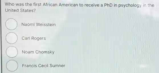 Who was the first African American to receive a PhD in psychology in the
United States?
Naomi Weisstein
Carl Rogers
Noam Chomsky
Francis Cecil Sumner