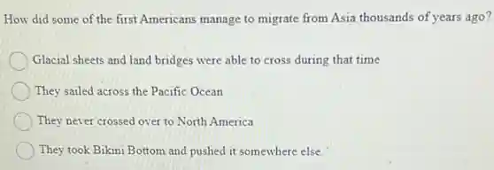 How did some of the first Americans manage to migrate from Asia thousands of years ago?
Glacial sheets and land bridges were able to cross during that time
They sailed across the Pacific Ocean
They never crossed over to North America
They took Bikini Bottom and pushed it somewhere else.