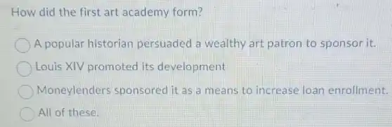 How did the first art academy form?
A popular historian persuaded a wealthy art patron to sponsor lit.
Louis XIV promoted its development
Moneylenders sponsored it as a means to increase loan enrollment.
All of these