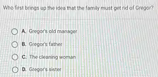 Who first brings up the idea that the family must get rid of Gregor?
A. Gregor's old manager
B. Gregor's father
C. The cleaning woman
D. Gregor's sister