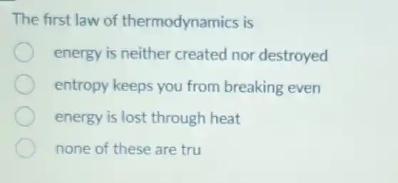 The first law of thermodynamics is
energy is neither created nor destroyed
entropy keeps you from breaking even
energy is lost through heat
none of these are tru