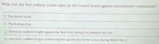 What was the first military action taken by the United States against international communism?
The Berlin Airlift
The Korean War
American soldiers fought against the Red Army during the Russian civil war
American soldiers fought isolated battles against the Soviet Union during World War II