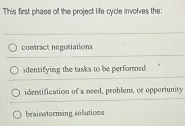 This first phase of the project life cycle involves the:
contract negotiations
identifying the tasks to be performed
identification of a need problem, or opportunity
brainstorming solutions