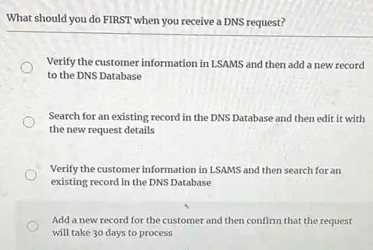 What should you do FIRST when you receive a DNS request?
Verify the customer information in LSAMS and then add a new record
to the DNS Database
Search for an existing record in the DNS Database and then edit it with
the new request details
Verify the customer information in LSAMS and then search for an
existing record in the DNS Database
Add a new record for the customer and then confirm that the request
will take 30 days to process