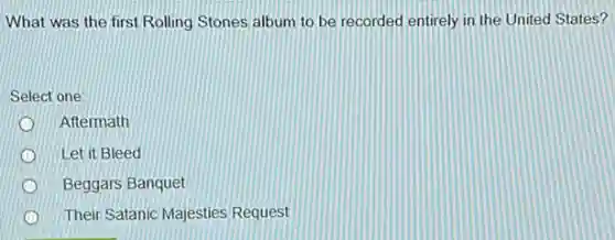 What was the first Rolling Stones album to be recorded entirely in the United States?
Select one:
Aftermath
Let it Bleed
Beggars Banquet
Their Satanic Majesties Request