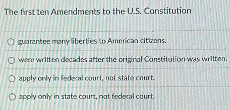The first ten Amendments to the U.S. Constitution
guarantee many liberties to American citizens.
were written decades after the original Constitution was written.
apply only in federal court, not state court.
apply only in state court, not federal court.