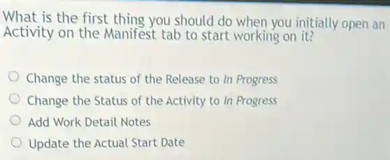 What is the first thing you should do when you initially open an
Activity on the Manifest tab to start working on it?
Change the status of the Release to In Progress
Change the Status of the Activity to In Progress
Add Work Detail Notes
Update the Actual Start Date