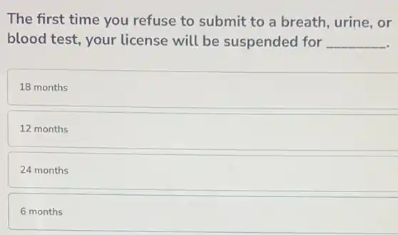 The first time you refuse to submit to a breath, urine, or
blood test, your license will be suspended for __
18 months
12 months
24 months
6 months