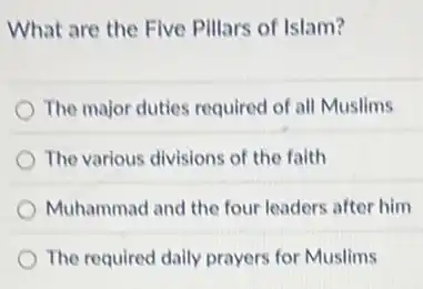 What are the Five Pillars of Islam?
The major duties required of all Muslims
The various divisions of the faith
Muhammad and the four leaders after him
The required daily prayers for Muslims