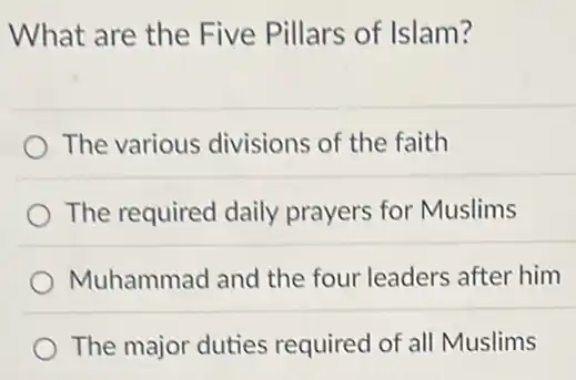 What are the Five Pillars of Islam?
The various divisions of the faith
The required daily prayers for Muslims
Muhammad and the four leaders after him
The major duties required of all Muslims