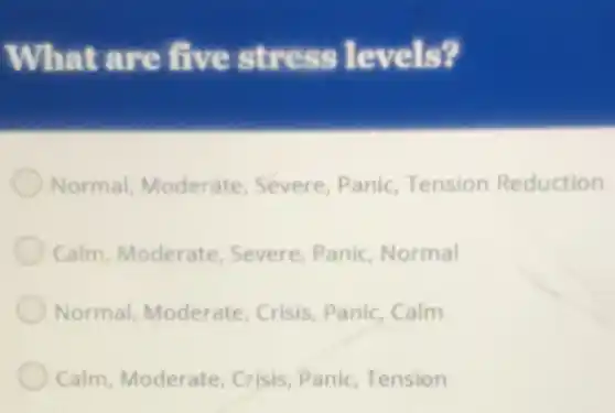 What are five stress levels?
Normal, Moderate Severe, Panic, Tension Reduction
Calm, Moderate Severe, Panic, Normal
Normal, Moderate Crisis, Panic, Calm
Calm, Moderate, Crisis Panic, Tension