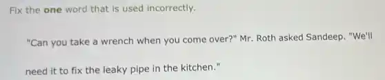 Fix the one word that is used incorrectly.
"Can you take a wrench when you come over?" Mr Roth asked Sandeep. "We'll
need it to fix the leaky pipe in the kitchen."