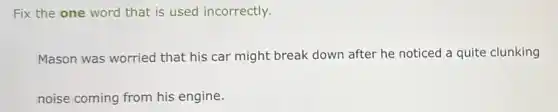 Fix the one word that is used incorrectly.
Mason was worried that his car might break down after he noticed a quite clunking
noise coming from his engine.