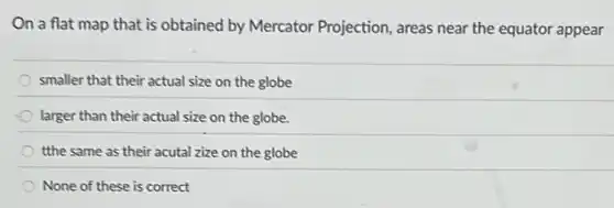 On a flat map that is obtained by Mercator Projection, areas near the equator appear
smaller that their actual size on the globe
larger than their actual size on the globe.
tthe same as their acutal zize on the globe
None of these is correct