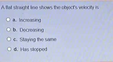 A flat straight line shows the object's velocity is
a. Increasing
b. Decreasing
c. Staying the same
d. Has stopped
