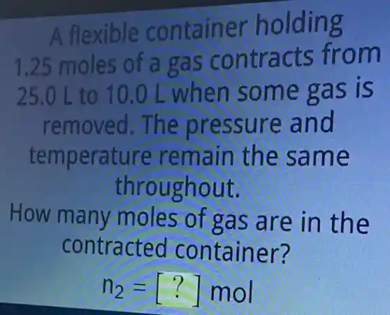 A flexible container holding
1.25 moles of a gas contracts from
25.0 L to 10.0 L when some gas is
removed.The pressure and
temperature remain the same
throughout.
How many moles of gas are in the
contracted container?
n_(2)=[?] mol