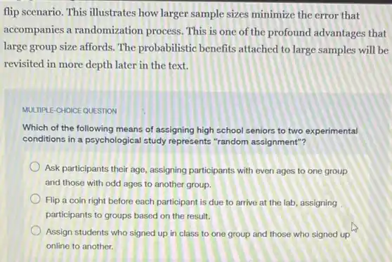 flip scenario. This illustrates how larger sample sizes minimize the error that
accompanies a randomization process This is one of the profound advantages that
large group size affords The probabilistic benefits attached to large samples will be
revisited in more depth later in the text.
MULTIPLE-CHOICE QUESTION
Which of the following means of assigning high school seniors to two experimental
conditions in a psychological study represents "random assignment"?
Ask participants their age assigning participants with even ages to one group
and those with odd ages to another group.
Flip a coin right before each participant is due to arrive at the lab, assigning
participants to groups based on the result.
Assign students who signed up in class to one group and those who signed up
online to another.