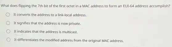 What does flipping the 7th bit of the first octet in a MAC address to form an EUI-64 address accomplish?
It converts the address to a link-local address.
It signifies that the address is now private.
It indicates that the address is multicast.
It differentiates the modified address from the original MAC address.