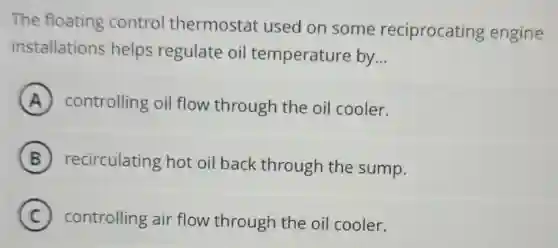 The floating control thermostat used on some reciprocating engine
installations helps regulate oil temperature by __
A controlling oil flow through the oil cooler.
B recirculating hot oil back through the sump.
C controlling air flow through the oil cooler. c