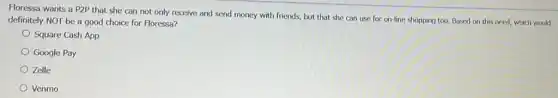 Floressa wants a P2P that she can not only receive and send money with friends, but that she can use for on-line shopping too.Based on this need,which would
definitely NOT be a good choice for Floressa?
Square Cash App
Google Pay
Zelle
Venmo