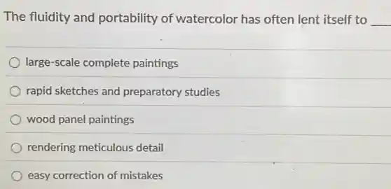 The fluidity and portability of watercolor has often lent itself to __
large-scale complete paintings
rapid sketches and preparatory studies
wood panel paintings
rendering meticulous detail
easy correction of mistakes