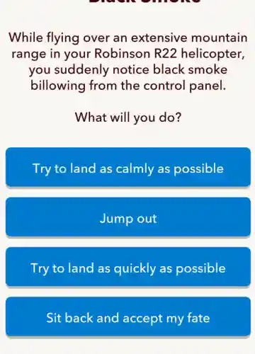 While flying over an extensive mountain
range in your Robinson R22 helicopter,
you suddenly notice black smoke
billowing from the control panel.
What will you do?
Try to land as calmly as possible
Jump out
Try to land as quickly as possible
Sit back and accept my fate