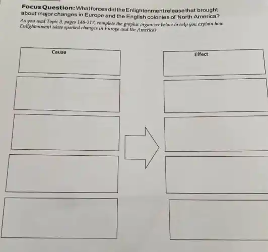 Focus Question:Whatforces did the Enlig htenmentrelease that brought
about major changes in Europe and the English colonies of North America?
As you read Topic 3, pages 148-217 complete the graphic organizer below to help you explain how
Enlightenment ideas sparked changes in Europe and the Americans.
square
square
square
square
square
square
square
square
square
square
square
