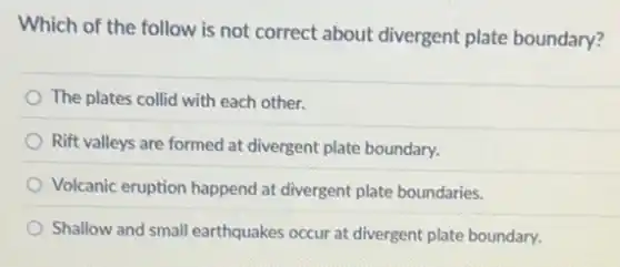 Which of the follow is not correct about divergent plate boundary?
The plates collid with each other.
Rift valleys are formed at divergent plate boundary.
Volcanic eruption happend at divergent plate boundaries.
Shallow and small earthquakes occur at divergent plate boundary.