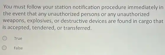 You must follow your station notification procedure immediately in
the event that any unauthorized persons or any unauthorized
weapons, explosives or destructive devices are found in cargo that
is accepted, tendered or transferred.
True
False