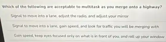 Which of the following are acceptable to multitask as you merge onto a highway?
Signal to move into a lane, adjust the radio, and adjust your mirror
Signal to move into a lane, gain speed and look for traffic you will be merging with
Gain speed, keep eyes focused only on what is in front of you, and roll up your window