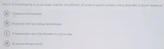 Which of the following is an accurate statistic of sufferers of acute or posttraumatic stress disorder in North America?
A 70 percent seek treatment
B 30 percent suffer one during their lifetimes
C 10 percent have one of the disorders in a given year
D 20 percent attempt suicide