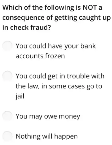 Which of the following is NOT a
consequence of getting caught up
in check fraud?
You could have your bank
accounts frozen
You could get in trouble with
the law, in some cases go to
jail
You may owe money
Nothing will happen